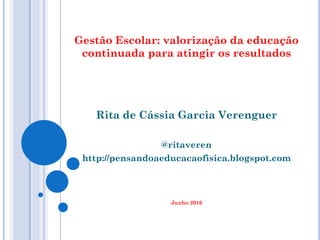 Gestão Escolar: valorização da educação
 continuada para atingir os resultados




   Rita de Cássia Garcia Verenguer

                 @ritaveren
 http://pensandoaeducacaofisica.blogspot.com



                   Junho 2010
 