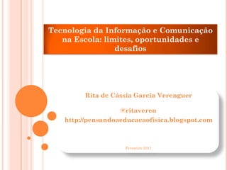 Tecnologia da Informação e Comunicação
   na Escola: limites, oportunidades e
                 desafios




        Rita de Cássia Garcia Verenguer

                   @ritaveren
   http://pensandoaeducacaofisica.blogspot.com



                    Fevereiro 2011
 
