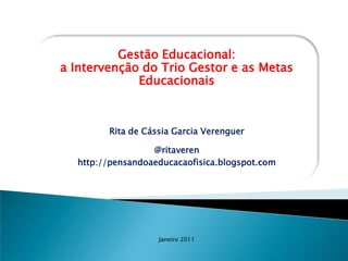 Gestão Educacional:
a Intervenção do Trio Gestor e as Metas
             Educacionais



        Rita de Cássia Garcia Verenguer

                  @ritaveren
  http://pensandoaeducacaofisica.blogspot.com




                   Janeiro 2011
 