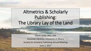 Altmetrics & Scholarly
Publishing:
The Library Lay of the Land
Elaine Lasda, MLS, CAS
Associate Librarian, University at Albany
Society for Scholarly Publishing Annual Meeting
June 1, 2017
 