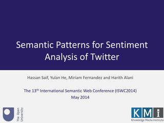 Semantic Patterns for Sentiment 
Analysis of Twitter 
Hassan Saif, Yulan He, Miriam Fernandez and Harith Alani 
The 13th International Semantic Web Conference (ISWC2014) 
May 2014 
 