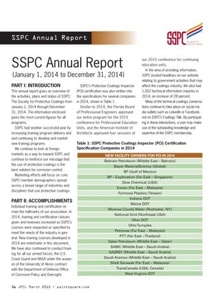 56 JPCL March 2015 / paintsquare.com
SSPC Annual Report
SSPC Annual Report
PART I: INTRODUCTION
This annual report gives an overview of
the activities, plans and status of SSPC:
The Society for Protective Coatings from
January 1, 2014 through December
31, 2014. The information enclosed
gives the most current figures for all
programs.
	 SSPC had another successful year by
increasing training program delivery and
and continuing to develop and market
new training programs.
	 We continue to look at foreign
markets as a way to expand SSPC and
continue to reinforce our message that
the use of protective coatings is the
best solution for corrosion control.
	 Marketing efforts will focus on core
SSPC member demographics spread
across a broad range of industries and
disciplines that use protective coatings.
PART II: ACCOMPLISHMENTS
Individual training and certification re-
main the hallmarks of our association. In
2014, training and certification classes
given and revenues increased as SSPC’s
courses were requested or specified to
meet the needs of the industry in gen-
eral. New training courses developed in
2014 are noted later in this document.
We have also continued to conduct train-
ing for all our armed forces, the U.S.
Coast Guard and NASA under the auspic-
es of the University of Akron contract
with the Department of Defense Office
of Corrosion Policy and Oversight.
	 SSPC’s Protective Coatings Inspector
(PCI) certification was also written into
the specifications for several companies
in 2014, shown in Table 1.
	 Similar to 2014, the Florida Board
of Professional Engineers approved
our entire program for the 2015
conference for Professional Education
Units, and the American Institute of
Architects approved four sessions at
our 2015 conference for continuing
education units.
	 In the area of providing information,
SSPC posted headlines on our website
relating to government activities that may
affect the coatings industry. We also had
1,002 technical information inquiries in
2014, an increase of 28 percent.
	 Many of the technical coatings conversa-
tions continue to take place on social me-
dia outlets such as LinkedIn or Facebook,
not on SSPC’s Coatings Talk. By participat-
ing in these interactions, a user may make
use of the outstanding knowledge and
expertise of the SSPC membership.
NEW FACILITY OWNERS FOR PCI IN 2014
Bahrain Petroleum (Middle East – Bahrain)
Bayer MaterialScience (Global)
BP (Gulf of Mexico)
BP – Exploration (Far East – Singapore)
Dow Chemical (USA)
Exxon (Far East – Malaysia)
Formosa Plastics (Taiwan)
Indiana DOT
Maine DOT
Monroe County Water (Rochester, NY)
National Grid (Northeast USA)
Ohio DOT
OhioTurnpike
Petronas (Far East – Malaysia)
PTT (Far East –Thailand)
Qatar Petroleum (Middle East – Qatar)
SABIC (Middle East – Saudi Arabia)
SASREF (Middle East – Saudi Arabia)
Saudi Aramco (Middle East – Saudi Arabia)
Shell Sarawak (Far East – Malaysia)
TransCanada (USA, Canada)
West Virginia DOT
Table 1: SSPC Protective Coatings Inspector (PCI) Certification
Specification Companies in 2014
(January 1, 2014 to December 31, 2014)
 
