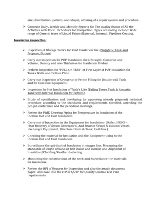 size, distribution, pattern, and shape), advising of a repair system and procedure.

       Generate Daily, Weekly and Monthly Reports On The quality Status of All the
         Activities with Their Scheduler for Completion. Types of Coating include: Wide
         range of Generic types of Liquid Paints (External, Internal), Pipelines Coating .

Insulation Inspection:


       Inspection of Storage Tank’s for Cold Insulation like (Propylene Tank and
        Propane, Butane)

       Carry out inspection for PUF Insulation like’s Straight, Comprise and
        Volume, Density and also Thickness for Insulation Product.

       Perform Inspection for “PULL OF TEST” of First Layer of PUF Insulation for
        Tanks Walls and Bottom Plate.

       Carry-out Inspection of Cryogenic or Perlite Filling for Double wall Tank
        and for Cold Box Equipment.

       Inspection for Hot Insulation of Tank’s Like (Tailing Tower Tank & Acoustic
        Tank with Internal Insulation for Bottom.)

       Study of specification and developing (or approving already prepared) technical
        procedure according to the standards and requirements specified, attending the
        pre-job conference and the periodical meetings.

       Review the P&ID Drawing Piping for Temperature in Insulation of the
        thermal Hot and Cold Insulation.

       Carry-out of Inspection in the Equipment for Insulation- (Boiler, HRSG –
        Heat Recovery of Steam Generator’s. And Reactor Vessel & Column Vessel,
        Exchanger Equipment, Directors Drum & Tank, Cold box.)

       Checking the material for Insulation and the Equipment using to the
        thermal Hot and Cold insulation.

       Surveillance the gab fault of Insulation in stagger line. Measuring the
        standards of length of band or belt inside and outside and Alignment of
        Insulation/Cladding Weather Jacketing.

       Monitoring the constructions of the work and Surveillance the materials
        for insulation.

       Review the RFI of Request for Inspection and also the attach document
        paper. And base into the ITP or QCTP for Quality Control Test Plan
        requirements.
 