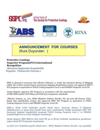 ANNOUNCEMENT FOR COURSES
(Kurs Duyuruları )
Protective Coatings
Inspector Program(PCI) International
Recognition
(Koruyucu Kaplamalar İnspektörlük
Programı- Uluslararası Tanınma )

SSPC is pleased to announce that effective February 11, 2008, the American Bureau of Shipping
(ABS), the world’s second largest commercial shipping classification society, has approved SSPC’s
PCI program as equivalent to NACE Coating Inspector Level 2 and FROSIO Inspector Level III.
Lloyds Register Approves PCI Program in accordance with the requirements
of IMO MSC215(82) IACS PR34 and UISC223 Competency standards.
Effective January 15, 2011, RINA (Registro Italiano Navale), the 150 year-old Genova, Italybased ship classification society, has approved SSPC PCI Program as equivalent to NACE
Coating Inspector Level 2 and FROSIO Inspector Level III.
SSPC,11 Şubat 2008 tarihinden geçerli olmak üzere, American Bureau of Shipping
(ABS,dünyanın en geniş ikinci büyük ticari gemi sınıflandırma birliği) tarafından SSPC PCI
(koruyucu kaplama inspektörlük programı) NACE Coating Inspector level 2’ ve FROSIO
inspektörlüğü level 3’e denk olduğunu onaylamıştır.
Lloyds Register IMO MSC215 (82) IACS PR 34 ve SC223 Yetkinlik standartların gereklerine
uygun olarak PCI Programını onaylamıştır.
15 Ocak 2011 tarihinden geçerli olmak üzere , RINA (Registro Italiano Navale), 150 yaşındaki

 