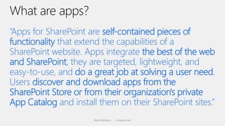 “Apps for SharePoint are self-contained pieces of
functionality that extend the capabilities of a
SharePoint website. Apps integrate the best of the web
and SharePoint; they are targeted, lightweight, and
easy-to-use, and do a great job at solving a user need.
Users discover and download apps from the
SharePoint Store or from their organization's private
App Catalog and install them on their SharePoint sites.”
                       Rene Modery - modery.net
 