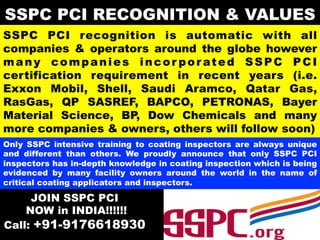 SSPC PCI recognition is automatic with all
companies & operators around the globe however
many companies incor por ated SSPC PCI
certification requirement in recent years (i.e.
Exxon Mobil, Shell, Saudi Aramco, Qatar Gas,
RasGas, QP SASREF, BAPCO, PETRONAS, Bayer
Material Science, BP, Dow Chemicals and many
more companies & owners, others will follow soon)
Only SSPC intensive training to coating inspectors are always unique
and different than others. We proudly announce that only SSPC PCI
inspectors has in-depth knowledge in coating inspection which is being
evidenced by many facility owners around the world in the name of
critical coating applicators and inspectors.
SSPC PCI RECOGNITION & VALUES
JOIN SSPC PCI
NOW in INDIA!!!!!!
Call: +91-9176618930
 