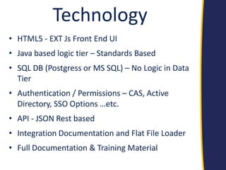 Technology 
•HTML5 - EXT Js Front End UI 
•Java based logic tier – Standards Based 
•SQL DB (Postgress or MS SQL) – No Logic in Data Tier 
•Authentication / Permissions – CAS, Active Directory, SSO Options …etc. 
•API - JSON Rest based 
•Integration Documentation and Flat File Loader 
•Full Documentation & Training Material  