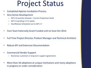 Project Status 
•Completed Apereo Incubation Process 
•Very Active Development 
–SSP 2.4 recently released – Current Production Build 
–SSP 2.5 pending in 4-5 weeks 
–Dev/Release Scheduled out to SSP 2.7 
•Core Team Externally Grant Funded until at least Oct 2014 
•Full Time Project Director, Product Manager and Technical Architect 
•Robust API and Extensive Documentation 
•Commercial Vendor Support 
–Numerous customers in long term support agreements 
•More than 18 adoptions at unique institutions and many adoptions in progress or under consideration  