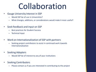 Collaboration 
•Gauge University Interest in SSP 
–Would SSP be of use in Universities? 
–What changes, additions, or considerations would make it more useful? 
•Seek feedback and input on SSP 
–Best practices for Student Success 
–Technical Input 
•Work on Internationalization of SSP with partners 
–Seeking project contributors to assist in continued work towards Internationalization 
•Seeking Adopters 
–Would SSP be of interest to any of your institutions 
•Seeking Contributors 
–Please contact us if you are interested in contributing to the project  