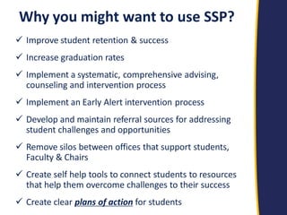 Why you might want to use SSP? 
Improve student retention & success 
Increase graduation rates 
Implement a systematic, comprehensive advising, counseling and intervention process 
Implement an Early Alert intervention process 
Develop and maintain referral sources for addressing student challenges and opportunities 
Remove silos between offices that support students, Faculty & Chairs 
Create self help tools to connect students to resources that help them overcome challenges to their success 
Create clear plans of action for students  
