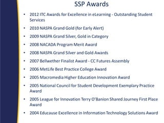 SSP Awards 
•2012 ITC Awards for Excellence in eLearning - Outstanding Student Services 
•2010 NASPA Grand Gold (for Early Alert) 
•2009 NASPA Grand Silver, Gold in Category 
•2008 NACADA Program Merit Award 
•2008 NASPA Grand Silver and Gold Awards 
•2007 Bellwether Finalist Award - CC Futures Assembly 
•2006 MetLife Best Practice College Award 
•2005 Macromedia Higher Education Innovation Award 
•2005 National Council for Student Development Exemplary Practice Award 
•2005 League for Innovation Terry O’Banion Shared Journey First Place Award 
•2004 Educause Excellence in Information Technology Solutions Award  
