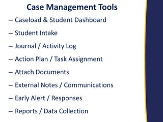 Case Management Tools 
–Caseload & Student Dashboard 
–Student Intake 
–Journal / Activity Log 
–Action Plan / Task Assignment 
–Attach Documents 
–External Notes / Communications 
–Early Alert / Responses 
–Reports / Data Collection 
 