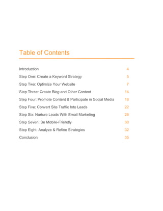 Table of Contents
Introduction 4
Step One: Create a Keyword Strategy 5
Step Two: Optimize Your Website 7
Step Three: Create Blog and Other Content 14
Step Four: Promote Content & Participate in Social Media 18
Step Five: Convert Site Traffic Into Leads 22
Step Six: Nurture Leads With Email Marketing 26
Step Seven: Be Mobile-Friendly 30
Step Eight: Analyze & Refine Strategies 32
Conclusion 35
 