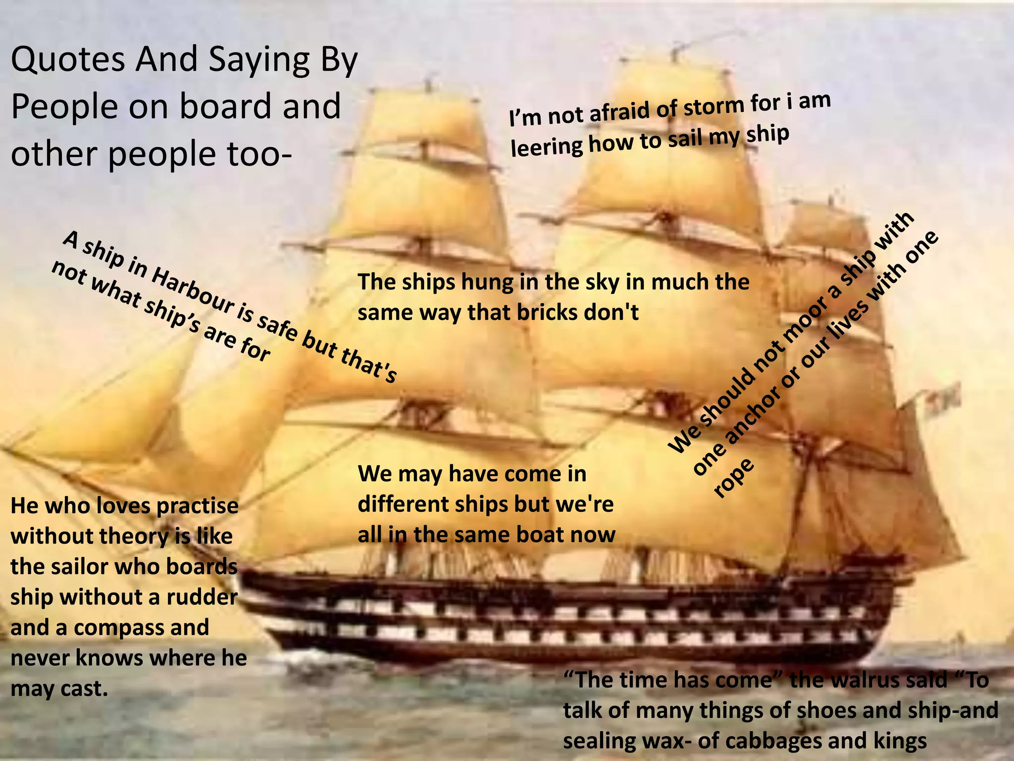 Quotes And Saying By
People on board and
other people too-


                         The ships hung in the sky in much the
                         same way that bricks don't




                         We may have come in
He who loves practise    different ships but we're
without theory is like   all in the same boat now
the sailor who boards
ship without a rudder
and a compass and
never knows where he
may cast.                                   “The time has come” the walrus said “To
                                            talk of many things of shoes and ship-and
                                            sealing wax- of cabbages and kings
 