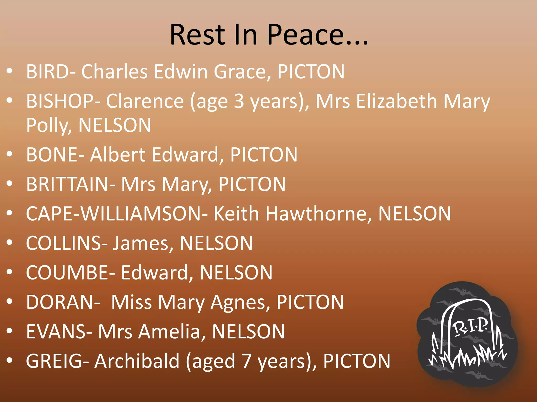 Rest In Peace...
• BIRD- Charles Edwin Grace, PICTON
• BISHOP- Clarence (age 3 years), Mrs Elizabeth Mary
  Polly, NELSON
• BONE- Albert Edward, PICTON
• BRITTAIN- Mrs Mary, PICTON
• CAPE-WILLIAMSON- Keith Hawthorne, NELSON
• COLLINS- James, NELSON
• COUMBE- Edward, NELSON
• DORAN- Miss Mary Agnes, PICTON
• EVANS- Mrs Amelia, NELSON
• GREIG- Archibald (aged 7 years), PICTON
 