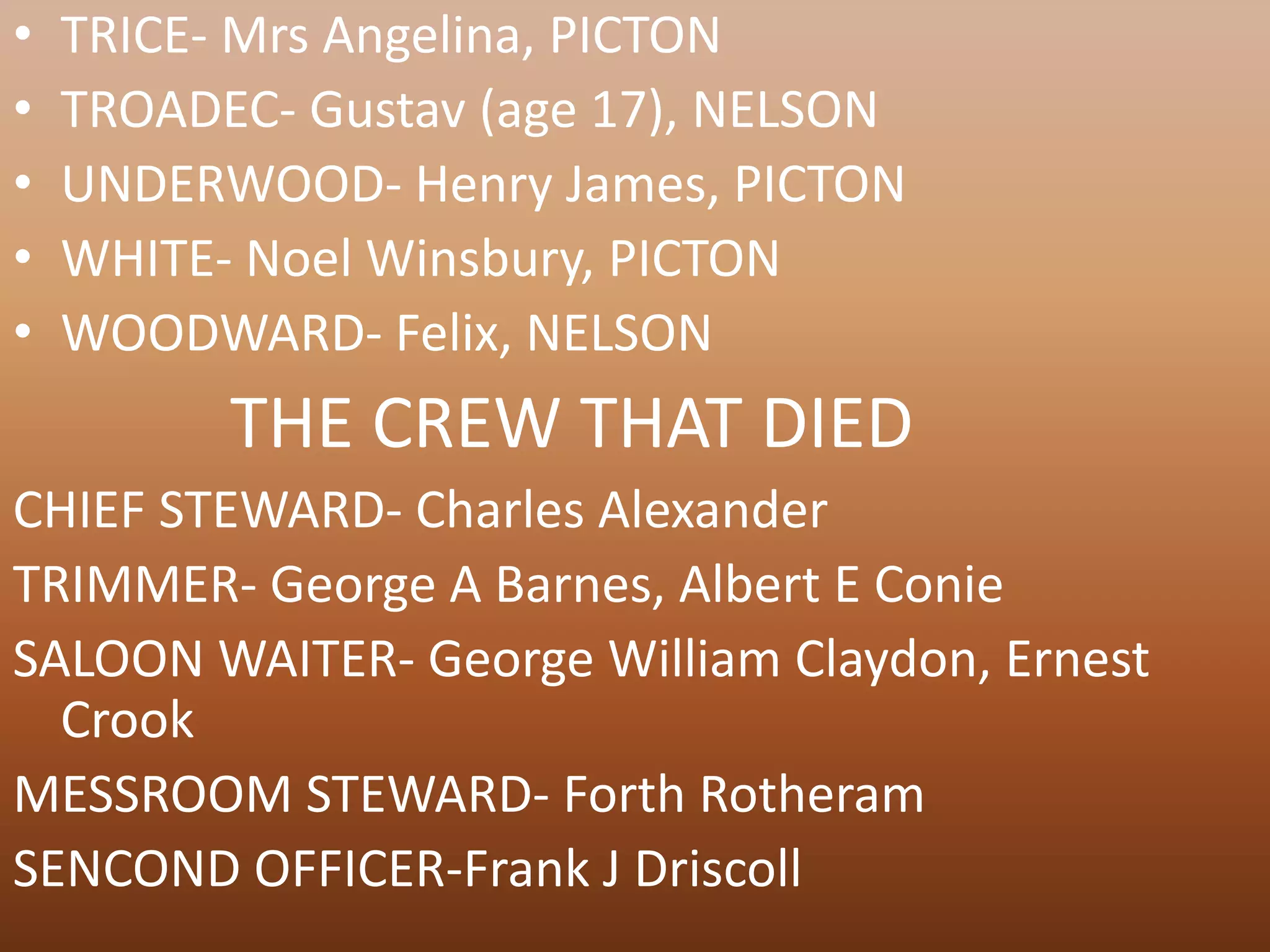 •   TRICE- Mrs Angelina, PICTON
•   TROADEC- Gustav (age 17), NELSON
•   UNDERWOOD- Henry James, PICTON
•   WHITE- Noel Winsbury, PICTON
•   WOODWARD- Felix, NELSON
          THE CREW THAT DIED
CHIEF STEWARD- Charles Alexander
TRIMMER- George A Barnes, Albert E Conie
SALOON WAITER- George William Claydon, Ernest
  Crook
MESSROOM STEWARD- Forth Rotheram
SENCOND OFFICER-Frank J Driscoll
 