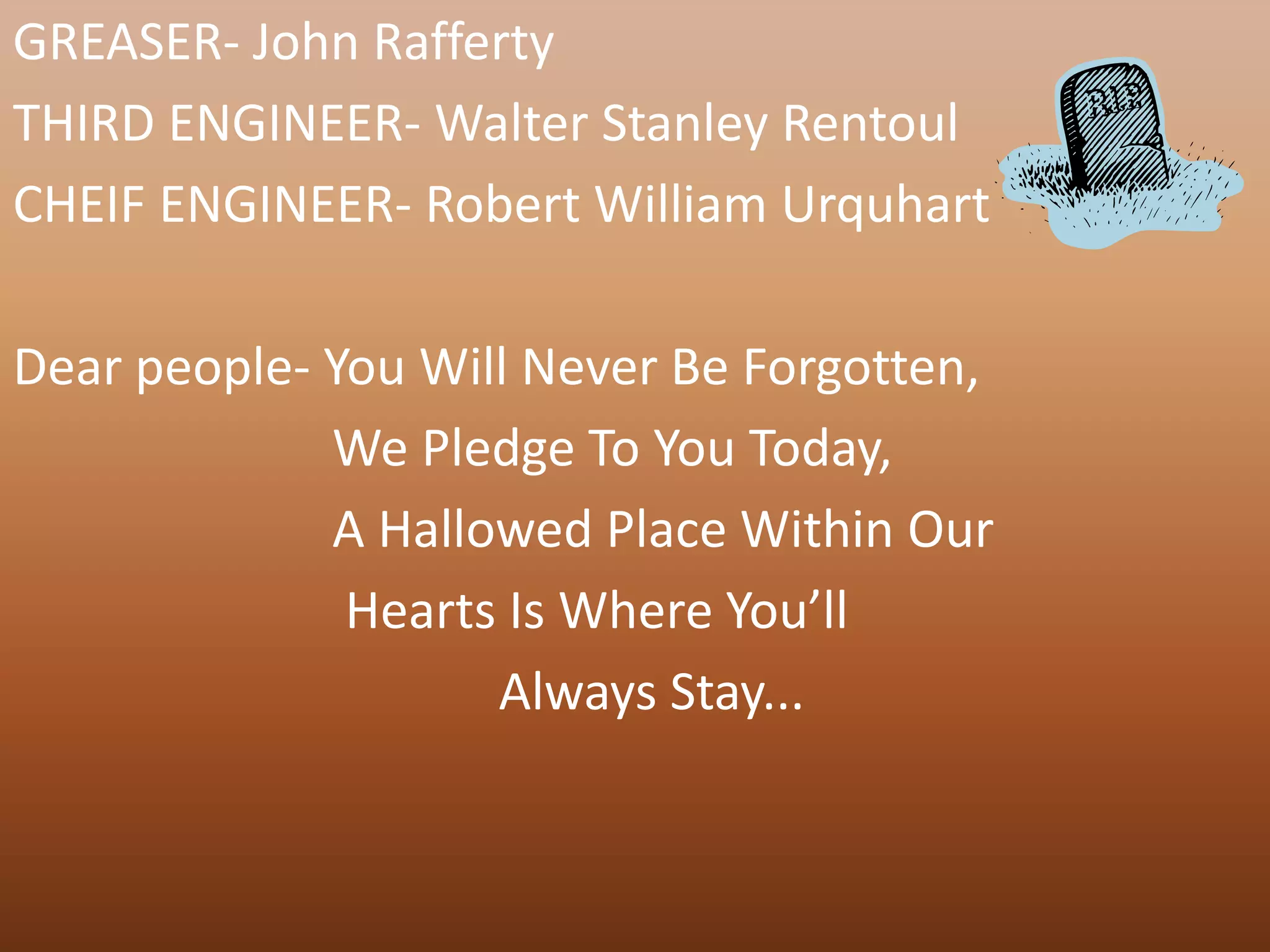 GREASER- John Rafferty
THIRD ENGINEER- Walter Stanley Rentoul
CHEIF ENGINEER- Robert William Urquhart

Dear people- You Will Never Be Forgotten,
             We Pledge To You Today,
             A Hallowed Place Within Our
              Hearts Is Where You’ll
                    Always Stay...
 