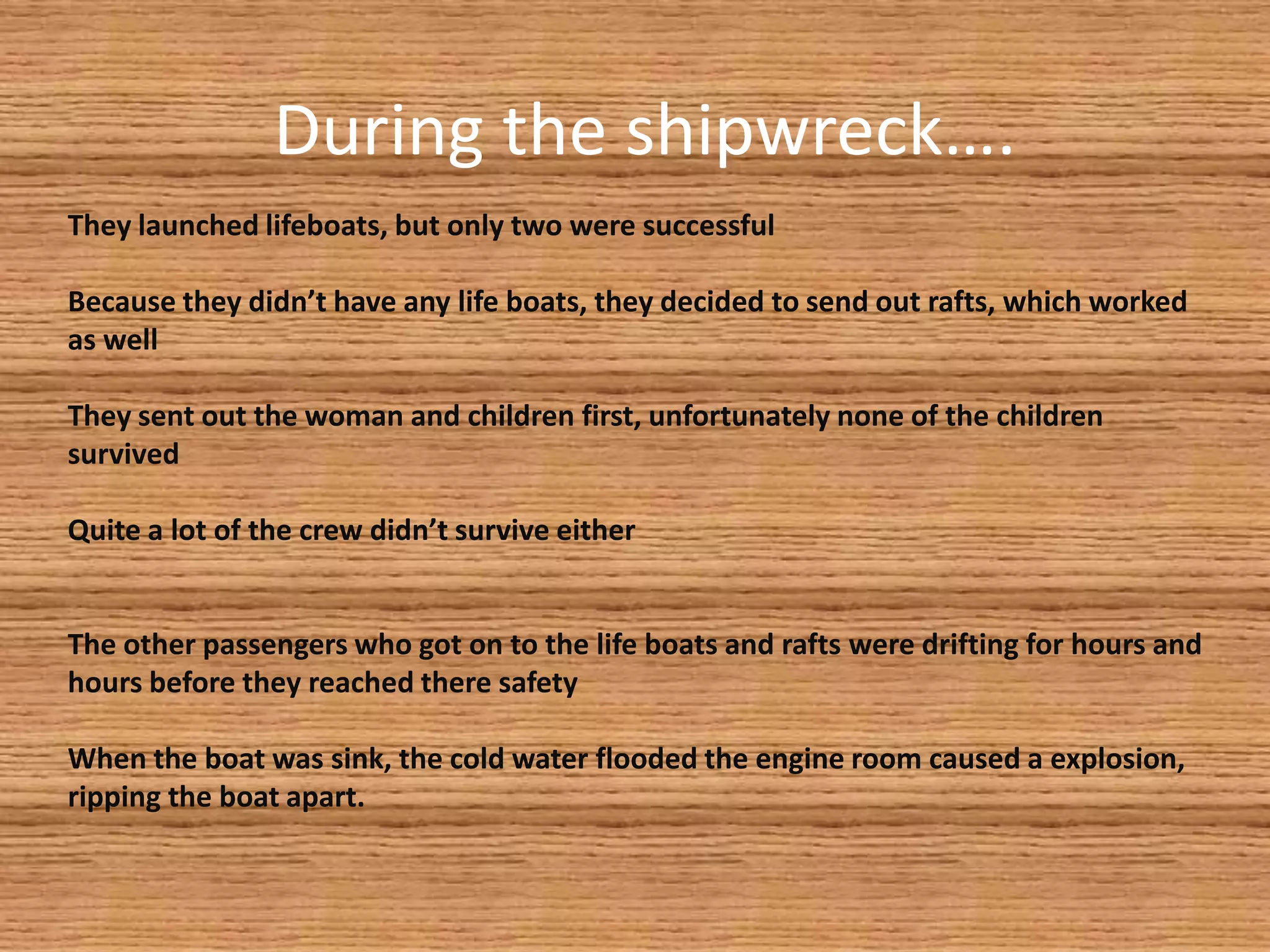 During the shipwreck….
They launched lifeboats, but only two were successful

Because they didn’t have any life boats, they decided to send out rafts, which worked
as well

They sent out the woman and children first, unfortunately none of the children
survived

Quite a lot of the crew didn’t survive either


The other passengers who got on to the life boats and rafts were drifting for hours and
hours before they reached there safety

When the boat was sink, the cold water flooded the engine room caused a explosion,
ripping the boat apart.
 