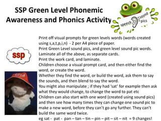 SSP Green Level Phonemic
Awareness and Phonics Activity
Print off visual prompts for green levels words (words created
using s,a,t,p,i,n) - 2 per A4 piece of paper.
Print Green Level sound pics, and green level sound pic words.
Laminate all of the above, as separate cards.
Print the work card, and laminate.
Children choose a visual prompt card, and then either find the
word, or create the word.
Whether they find the word, or build the word, ask them to say
the sounds, and then blend to say the word.
You might also manipulate ; if they had ‘sat’ for example then ask
what they would change, to change the word to pat etc
Children can also start with one word (created using sound pics)
and then see how many times they can change one sound pic to
make a new word, before they can’t go any further. They can’t
build the same word twice.
eg sat - pat - pan – tan – tin – pin – pit – sit – nit = 9 changes!
 