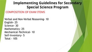 Implementing Guidelines for Secondary
Special Science Program
COMPOSITION OF EXAM ITEMS
Verbal and Non-Verbal Reasoning- 10
English- 25
Science- 30
Mathematics- 25
Mechanical-Technical- 10
Self-Inventory- 5
Total - 105
 