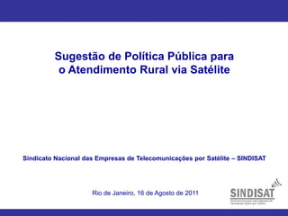 Sugestão de Política Pública para
o Atendimento Rural via Satélite
Sindicato Nacional das Empresas de Telecomunicações por Satélite – SINDISAT
Rio de Janeiro, 16 de Agosto de 2011
 