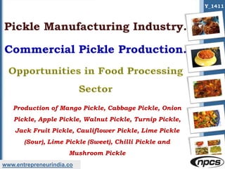 www.entrepreneurindia.co
Y_1411
Production of Mango Pickle, Cabbage Pickle, Onion
Pickle, Apple Pickle, Walnut Pickle, Turnip Pickle,
Jack Fruit Pickle, Cauliflower Pickle, Lime Pickle
(Sour), Lime Pickle (Sweet), Chilli Pickle and
Mushroom Pickle
 