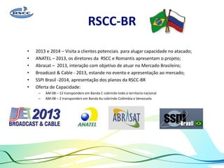 RSCC-BR
• 2013 e 2014 – Visita a clientes potenciais para alugar capacidade no atacado;
• ANATEL – 2013, os diretores da RSCC e Romantis apresentam o projeto;
• Abrasat – 2013, interação com objetivo de atuar no Mercado Brasileiro;
• Broadcast & Cable - 2013, estande no evento e apresentação ao mercado;
• SSPI Brasil -2014, apresentação dos planos da RSCC-BR
• Oferta de Capacidade:
– AM-08 – 12 transponders em Banda C cobrindo todo o territorio nacional
– AM-08 – 2 transponders em Banda Ku cobrindo Colômbia e Venezuela
 