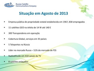 Situação em Agosto de 2013
 Empresa pública de propriedade estatal estabelecida em 1967, 830 empregados
 11 satélites GEO na órbita de 14 W até 140 E
 300 Transponderes em operação
 Cobertura Global, serviços em 35 países
 5 Teleportos na Rússia
 Líder no mercado Russo – 51% do mercado de FSS
 Radiodifusão em 410 canais da TV
 8 satélites enlaçados
 