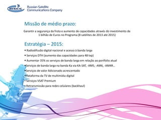 Garantir a segurança da frota e aumento de capacidades através do investimento de
1 bilhão de Euros no Programa (8 satélites de 2013 até 2015)
Missão de médio prazo:
Estratégia – 2015:
 Radiodifusão digital nacional e acesso à banda larga
 Serviços DTH (aumento das capacidades para 48 txp)
 Aumentar 35% os serviços de banda larga em relação ao portfolio atual
Serviços de banda larga na banda Ka via KA-SAT, -AM5, -AM6, -AM4R…
Serviços de valor Adicionado acrescentado
•Plataforma da TV de multimídia digital
• Serviços VSAT Premium
• Retransmissão para redes celulares (backhaul)
 