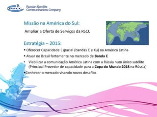 Ampliar a Oferta de Serviços da RSCC
Missão na América do Sul:
Estratégia – 2015:
 Oferecer Capacidade Espacial (bandas C e Ku) na América Latina
 Atuar no Brasil fortemente no mercado de Banda C
• Viabilizar a comunicação América Latina com a Rússia num único satélite
(Principal Provedor de capacidade para a Copa do Mundo 2018 na Rússia)
Conhecer o mercado visando novos desafios
 