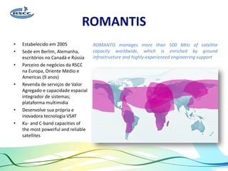 ROMANTIS
• Estabelecido em 2005
• Sede em Berlim, Alemanha,
escritórios no Canadá e Rússia
• Parceiro de negócios da RSCC
na Europa, Oriente Médio e
Americas (9 anos)
• Revenda de serviços de Valor
Agregado e capacidade espacial
integrador de sistemas;
plataforma multimidia
• Desenvolve sua própria e
inovadora tecnologia VSAT
• Ku- and C-band capacities of
the most powerful and reliable
satellites
ROMANTIS manages more than 500 MHz of satellite
capacity worldwide, which is enriched by ground
infrastructure and highly-experienced engineering support
 