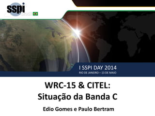 I SSPI DAY 2014
RIO DE JANEIRO – 13 DE MAIO
WRC-15 & CITEL – SSPI BRASIL
WRC-15 & CITEL:
Situação da Banda C
Edio Gomes e Paulo Bertram
I SSPI DAY 2014
RIO DE JANEIRO – 13 DE MAIO
 