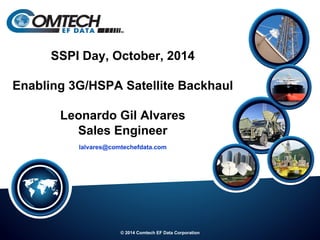 © 2014 Comtech EF Data Corporation
SSPI Day, October, 2014
Enabling 3G/HSPA Satellite Backhaul
Leonardo Gil Alvares
Sales Engineer
lalvares@comtechefdata.com
 