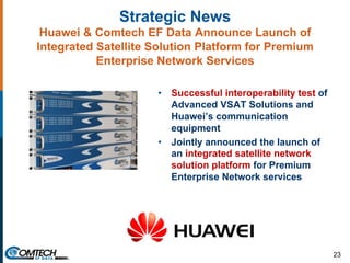 Strategic News
Huawei & Comtech EF Data Announce Launch of
Integrated Satellite Solution Platform for Premium
Enterprise Network Services
•  Successful interoperability test of
Advanced VSAT Solutions and
Huawei’s communication
equipment
•  Jointly announced the launch of
an integrated satellite network
solution platform for Premium
Enterprise Network services
23
 