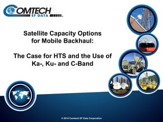 © 2014 Comtech EF Data Corporation
Satellite Capacity Options
for Mobile Backhaul:
The Case for HTS and the Use of
Ka-, Ku- and C-Band
 
