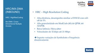 HRC: HighResCoding
Mx-DMA: Cross-
Dimentional Multiple
Access
HRC/MX-DMA
(INBOUND) •  HRC  –  High  Resolution  Coding	
•  Alta  eﬁciência,  desempenho  similiar  a  DVB-­‐‑S2  com  roll-­‐‑
oﬀ  de  5%	
•  Alta  granularidade  em  ModCods  (40)  de  QPSK  até  
32APSK	
•  Baixa  latência  /  Baixa  jiier	
•  Velocidades  de  32  kbps  até  21  Mbps	
è  Suporta  variações  de  Symbolrate  e  Frequência  
dinamicamente	
 