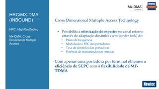 HRC: HighResCoding
Mx-DMA: Cross-
Dimentional Multiple
Access
HRC/MX-DMA
(INBOUND) Cross  Dimensional  Multiple  Access  Technology	
	
•  Possibilita  a  otimização  do  espectro  no  canal  retorno  
através  de  adaptação  dinâmica  (sem  perder  lock)  do:	
•  Plano  de  frequência	
•  Modulação  e  FEC  das  portadoras	
•  Taxa  de  símbolos  das  portadoras	
•  Potência  de  transmissão  nas  remotas	
Com  apenas  uma  portadora  por  terminal  obtemos  a  
eﬁciência  de  SCPC  com  a  ﬂexibilidade  de  MF-­‐‑
TDMA	
 