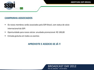 BROADCAST DAY 2012
RIO DE JANEIRO - 29 DE MAIO
ABERTURA SSPI BRASIL
CAMPANHA ASSOCIADOS
 Os novos membros serão associados pela SSPI Brasil, com status de sócio
internacional da SSPI
 Oportunidade para novos sócios: anuidade promocional: R$ 100,00
 Entrada gratuita em todos os eventos
APROVEITE E ASSOCIE-SE JÁ !!
 