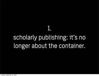 1.
scholarly publishing: it’s no
longer about the container.
Tuesday, September 29, 2009
 
