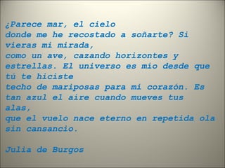 ¿Parece mar, el cielo 
donde me he recostado a soñarte? Si 
vieras mi mirada, 
como un ave, cazando horizontes y 
estrellas. El universo es mío desde que 
tú te hiciste 
techo de mariposas para mi corazón. Es 
tan azul el aire cuando mueves tus 
alas, 
que el vuelo nace eterno en repetida ola 
sin cansancio. 
Julia de Burgos 
 