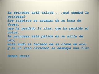 La princesa está triste... ¿qué tendrá la 
princesa? 
Los suspiros se escapan de su boca de 
fresa, 
que ha perdido la risa, que ha perdido el 
color. 
La princesa está pálida en su silla de 
oro, 
está mudo el teclado de su clave de oro; 
y en un vaso olvidado se desmaya una flor. 
Rubén Darío 
 