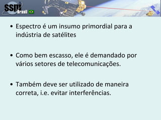 • Espectro é um insumo primordial para a
indústria de satélites
• Como bem escasso, ele é demandado por
vários setores de telecomunicações.
• Também deve ser utilizado de maneira
correta, i.e. evitar interferências.
 