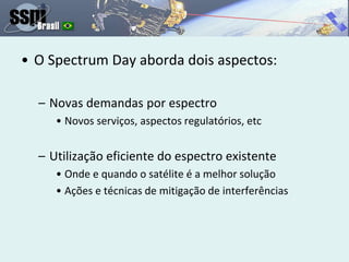 • O Spectrum Day aborda dois aspectos:
– Novas demandas por espectro
• Novos serviços, aspectos regulatórios, etc
– Utilização eficiente do espectro existente
• Onde e quando o satélite é a melhor solução
• Ações e técnicas de mitigação de interferências
 