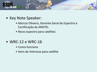 • Key Note Speaker:
• Marcos Oliveira, Gerente Geral de Espectro e
Certificação da ANATEL
• Novo espectro para satélites
• WRC-12 e WRC-16
• Como funciona
• Itens de interesse para satélite
 
