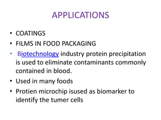 APPLICATIONS
• COATINGS
• FILMS IN FOOD PACKAGING
• Biotechnology industry protein precipitation
is used to eliminate contaminants commonly
contained in blood.
• Used in many foods
• Protien microchip isused as biomarker to
identify the tumer cells
 