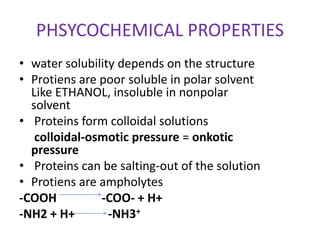 PHSYCOCHEMICAL PROPERTIES
• water solubility depends on the structure
• Protiens are poor soluble in polar solvent
Like ETHANOL, insoluble in nonpolar
solvent
• Proteins form colloidal solutions
colloidal-osmotic pressure = onkotic
pressure
• Proteins can be salting-out of the solution
• Protiens are ampholytes
-COOH -COO- + H+
-NH2 + H+ -NH3+
 