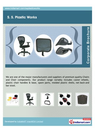 We are one of the major manufacturers and suppliers of premium quality Chairs
and Chair components. Our product range variably includes caster wheels,
plastic chair handles & base, spare parts, molded plastic shells, net back and
bar stool.
 