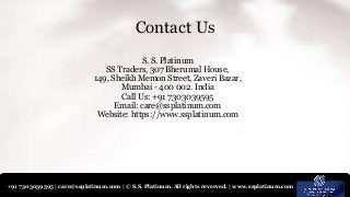 +91 7303039595 | care@ssplatinum.com | © S.S. Platinum. All rights reverved. | www.ssplatinum.com
S. S. Platinum
SS Traders, 307 Bherumal House,
149, Sheikh Memon Street, Zaveri Bazar,
Mumbai - 400 002. India
Call Us: +91 7303039595
Email: care@ssplatinum.com
Website: https://www.ssplatinum.com
Contact Us
 