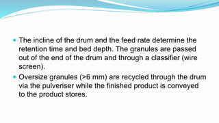  The incline of the drum and the feed rate determine the
retention time and bed depth. The granules are passed
out of the end of the drum and through a classifier (wire
screen).
 Oversize granules (>6 mm) are recycled through the drum
via the pulveriser while the finished product is conveyed
to the product stores.
 