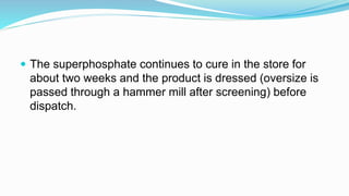  The superphosphate continues to cure in the store for
about two weeks and the product is dressed (oversize is
passed through a hammer mill after screening) before
dispatch.
 